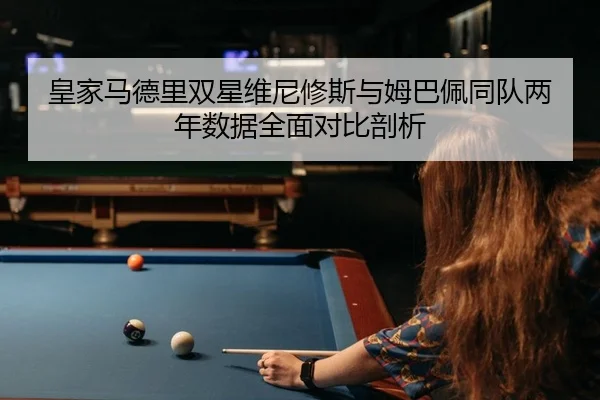 皇家马德里双星维尼修斯与姆巴佩同队两年数据全面对比剖析