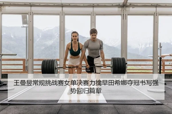 王曼昱常规挑战赛女单决赛力擒早田希娜夺冠书写强势回归篇章