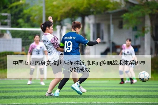 中国女足热身赛收获两连胜新帅地面控制战术体系初显良好成效