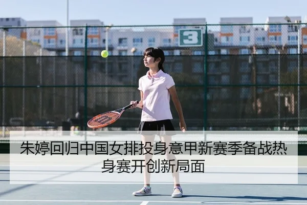 朱婷回归中国女排投身意甲新赛季备战热身赛开创新局面